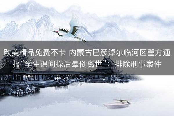 欧美精品免费不卡 内蒙古巴彦淖尔临河区警方通报“学生课间操后晕倒离世”：排除刑事案件