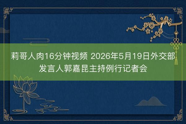 莉哥人肉16分钟视频 2026年5月19日外交部发言人郭嘉昆主持例行记者会