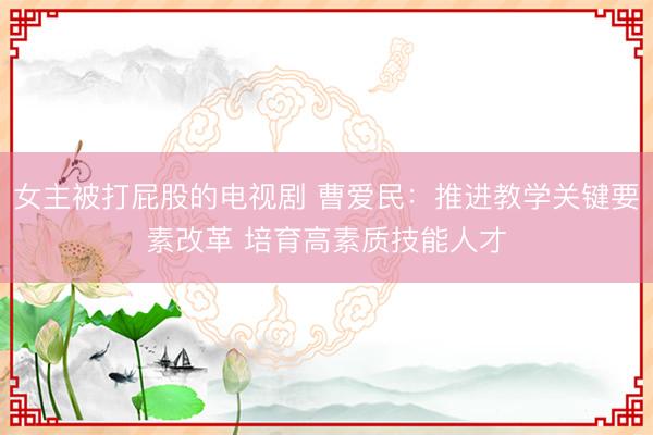 女主被打屁股的电视剧 曹爱民：推进教学关键要素改革 培育高素质技能人才