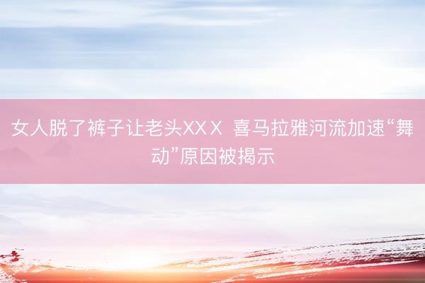 女人脱了裤子让老头XXⅩ 喜马拉雅河流加速“舞动”原因被揭示