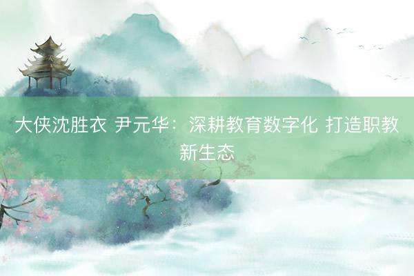 大侠沈胜衣 尹元华：深耕教育数字化 打造职教新生态