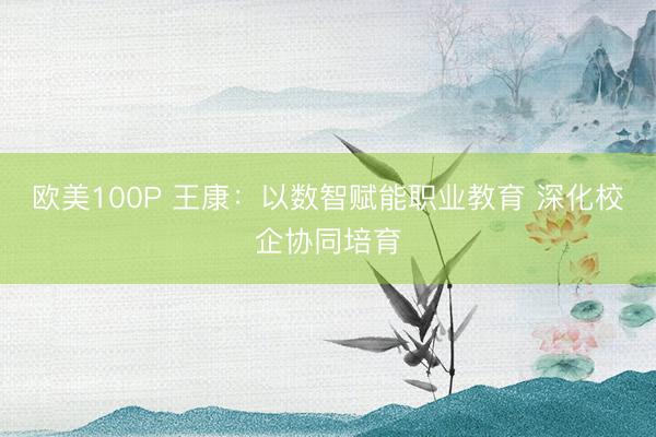 欧美100P 王康：以数智赋能职业教育 深化校企协同培育