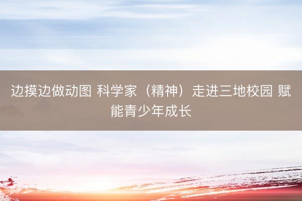 边摸边做动图 科学家（精神）走进三地校园 赋能青少年成长
