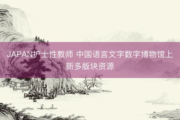 JAPAN护士性教师 中国语言文字数字博物馆上新多版块资源