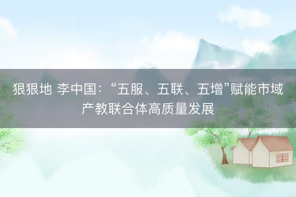 狠狠地 李中国：“五服、五联、五增”赋能市域产教联合体高质量发展