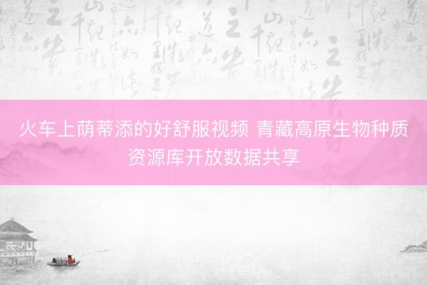 火车上荫蒂添的好舒服视频 青藏高原生物种质资源库开放数据共享