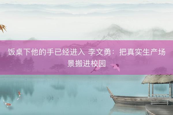 饭桌下他的手已经进入 李文勇：把真实生产场景搬进校园