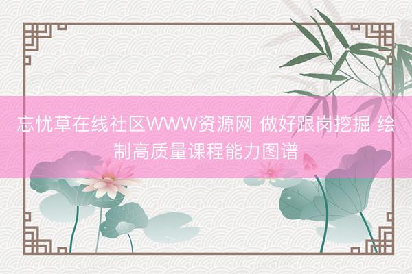 忘忧草在线社区WWW资源网 做好跟岗挖掘 绘制高质量课程能力图谱
