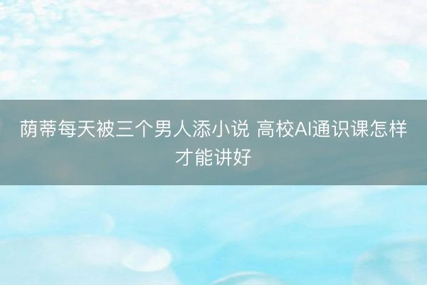 荫蒂每天被三个男人添小说 高校AI通识课怎样才能讲好