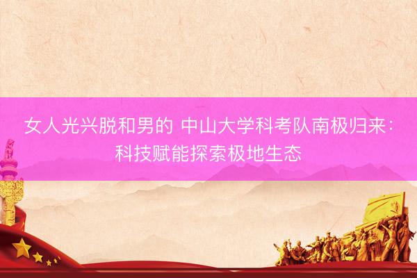 女人光兴脱和男的 中山大学科考队南极归来：科技赋能探索极地生态