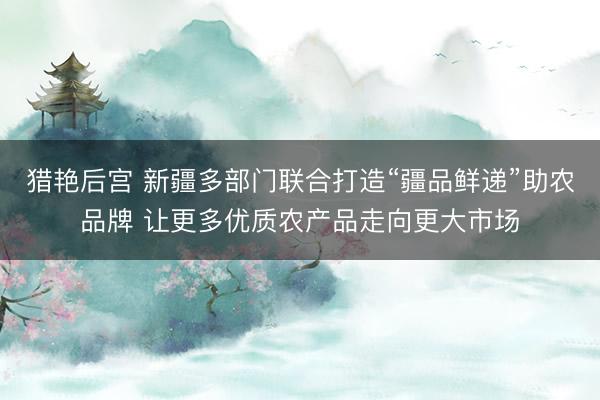 猎艳后宫 新疆多部门联合打造“疆品鲜递”助农品牌 让更多优质农产品走向更大市场