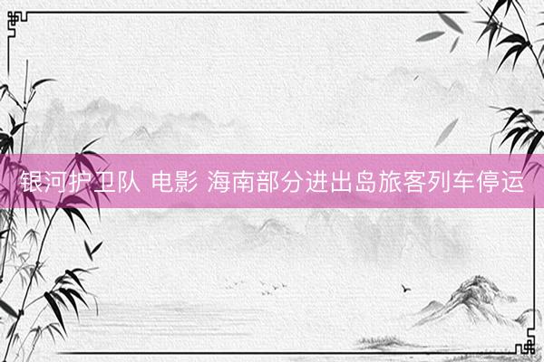 银河护卫队 电影 海南部分进出岛旅客列车停运