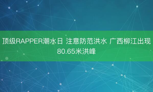 顶级RAPPER潮水日 注意防范洪水 广西柳江出现80.65米洪峰