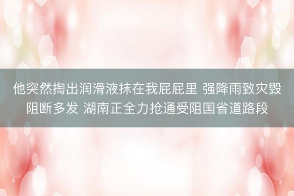 他突然掏出润滑液抹在我屁屁里 强降雨致灾毁阻断多发 湖南正全力抢通受阻国省道路段