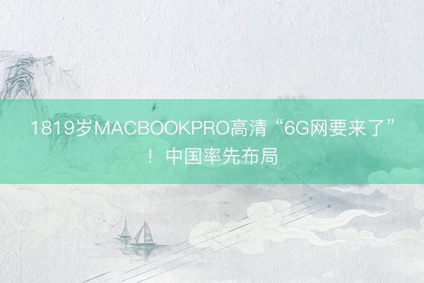 1819岁MACBOOKPRO高清 “6G网要来了”!中国率先布局