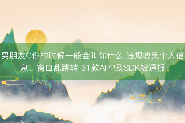 男朋友C你的时候一般会叫你什么 违规收集个人信息、窗口乱跳转 31款APP及SDK被通报