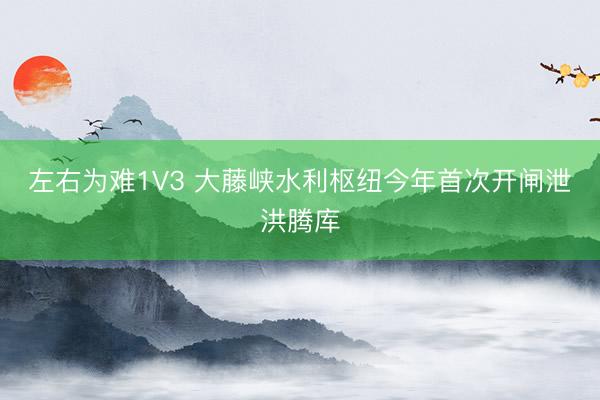 左右为难1V3 大藤峡水利枢纽今年首次开闸泄洪腾库