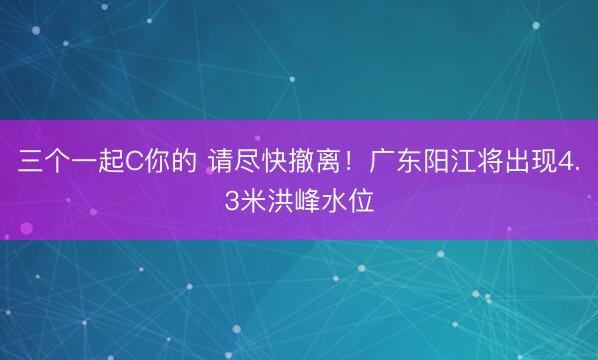 三个一起C你的 请尽快撤离！广东阳江将出现4.3米洪峰水位