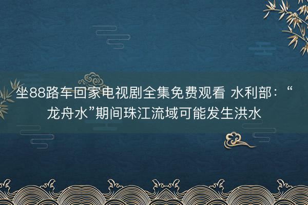 坐88路车回家电视剧全集免费观看 水利部：“龙舟水”期间珠江流域可能发生洪水