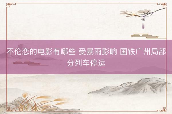 不伦恋的电影有哪些 受暴雨影响 国铁广州局部分列车停运
