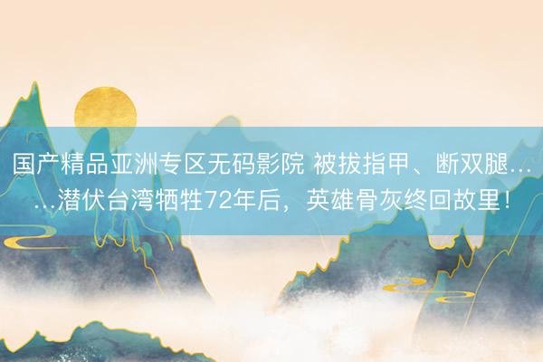 国产精品亚洲专区无码影院 被拔指甲、断双腿……潜伏台湾牺牲72年后，英雄骨灰终回故里！