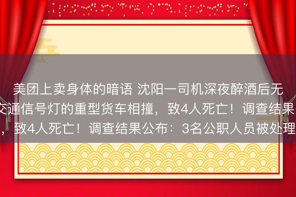 美团上卖身体的暗语 沈阳一司机深夜醉酒后无证驾驶轿车，与违反交通信号灯的重型货车相撞，致4人死亡！调查结果公布：3名公职人员被处理