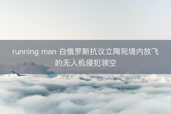 running man 白俄罗斯抗议立陶宛境内放飞的无人机侵犯领空