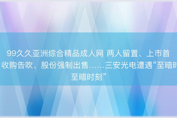99久久亚洲综合精品成人网 两人留置、上市首亏、收购告吹、股份强制出售……三安光电遭遇“至暗时刻”