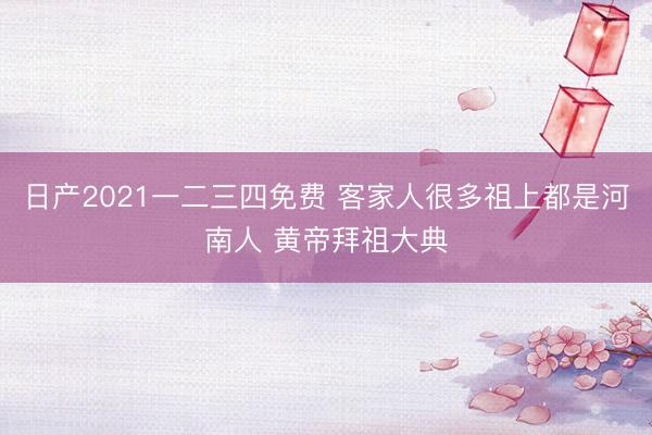 日产2021一二三四免费 客家人很多祖上都是河南人 黄帝拜祖大典