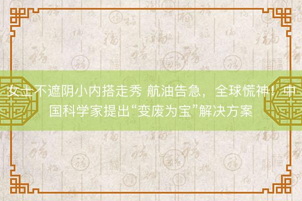 女士不遮阴小内搭走秀 航油告急，全球慌神！中国科学家提出“变废为宝”解决方案