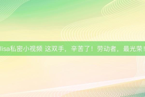 lisa私密小视频 这双手，辛苦了！劳动者，最光荣！
