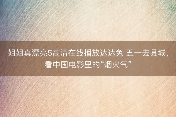 姐姐真漂亮5高清在线播放达达兔 五一去县城，看中国电影里的“烟火气”