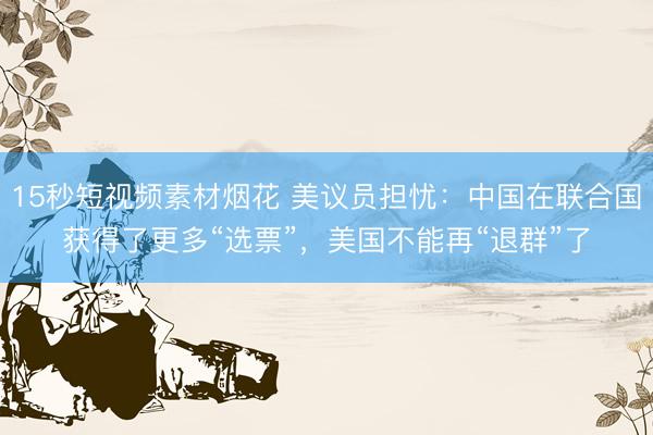 15秒短视频素材烟花 美议员担忧：中国在联合国获得了更多“选票”，美国不能再“退群”了