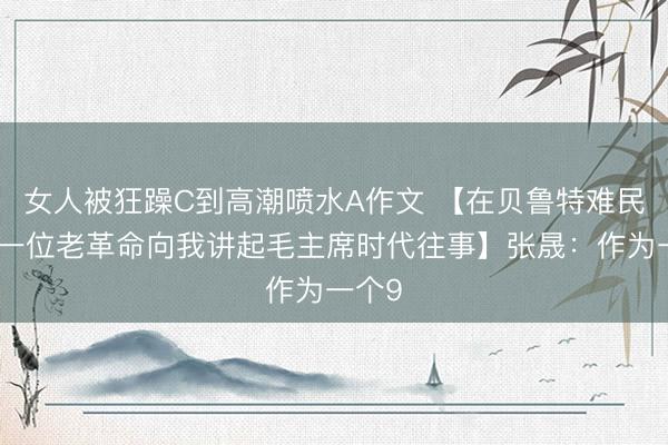 女人被狂躁C到高潮喷水A作文 【在贝鲁特难民营，一位老革命向我讲起毛主席时代往事】张晟：作为一个9