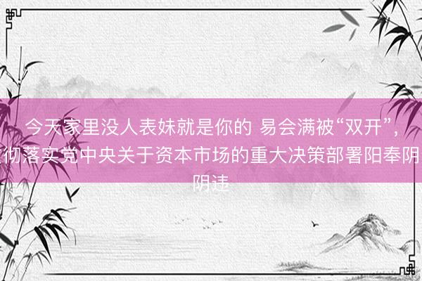 今天家里没人表妹就是你的 易会满被“双开”，贯彻落实党中央关于资本市场的重大决策部署阳奉阴违