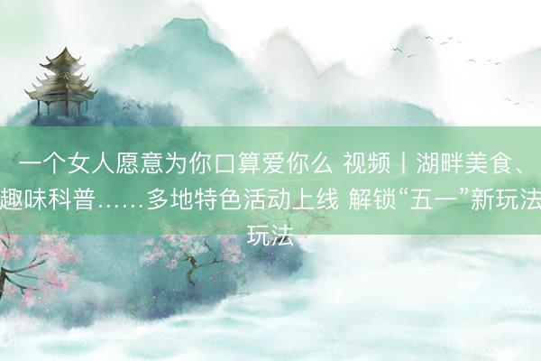 一个女人愿意为你口算爱你么 视频丨湖畔美食、趣味科普……多地特色活动上线 解锁“五一”新玩法