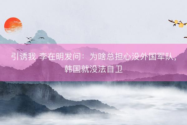 引诱我 李在明发问：为啥总担心没外国军队，韩国就没法自卫