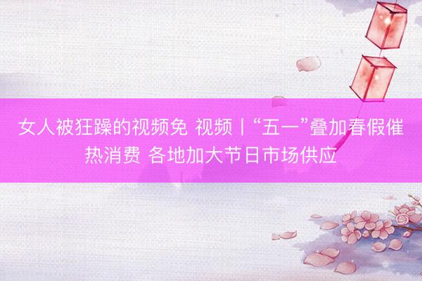 女人被狂躁的视频免 视频丨“五一”叠加春假催热消费 各地加大节日市场供应