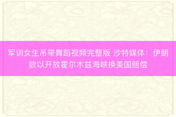 军训女生吊带舞蹈视频完整版 沙特媒体：伊朗欲以开放霍尔木兹海峡换美国赔偿