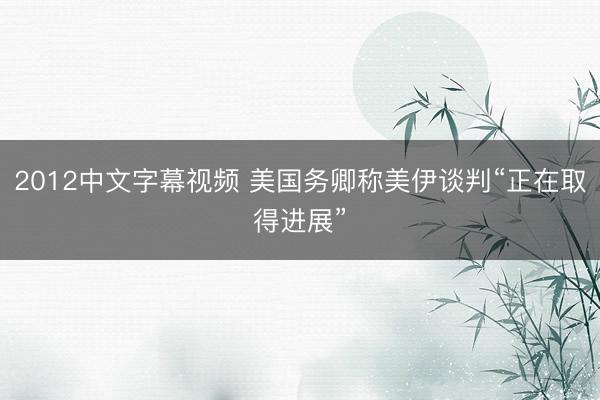 2012中文字幕视频 美国务卿称美伊谈判“正在取得进展”