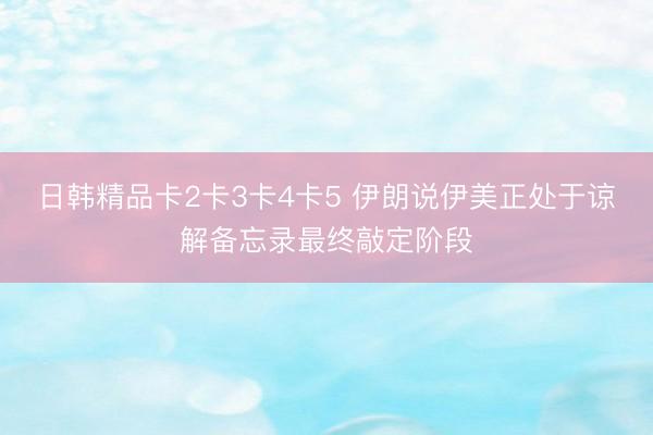 日韩精品卡2卡3卡4卡5 伊朗说伊美正处于谅解备忘录最终敲定阶段