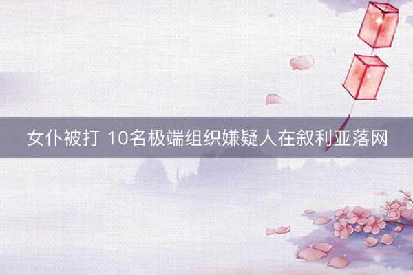 女仆被打 10名极端组织嫌疑人在叙利亚落网
