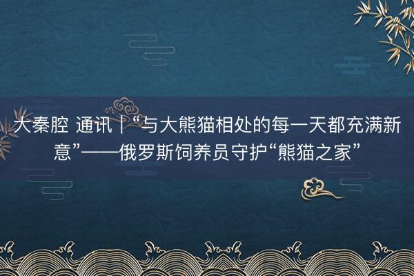 大秦腔 通讯｜“与大熊猫相处的每一天都充满新意”——俄罗斯饲养员守护“熊猫之家”