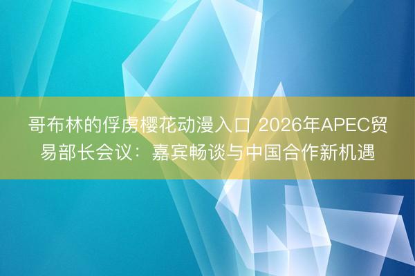 哥布林的俘虏樱花动漫入口 2026年APEC贸易部长会议：嘉宾畅谈与中国合作新机遇