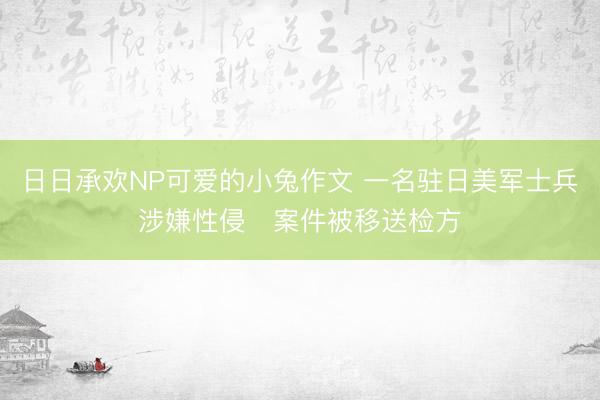 日日承欢NP可爱的小兔作文 一名驻日美军士兵涉嫌性侵　案件被移送检方