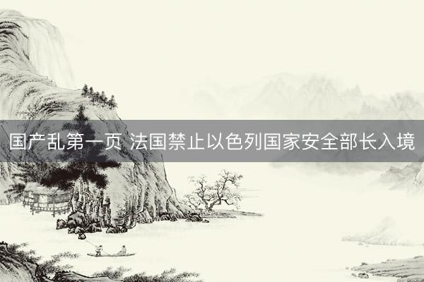 国产乱第一页 法国禁止以色列国家安全部长入境