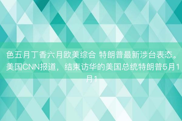 色五月丁香六月欧美综合 特朗普最新涉台表态。 美国CNN报道，结束访华的美国总统特朗普5月1
