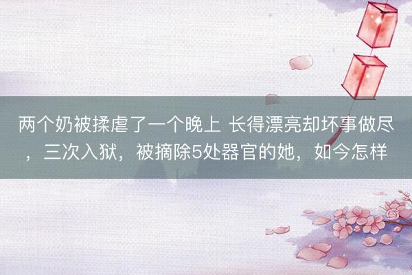 两个奶被揉虐了一个晚上 长得漂亮却坏事做尽，三次入狱，被摘除5处器官的她，如今怎样