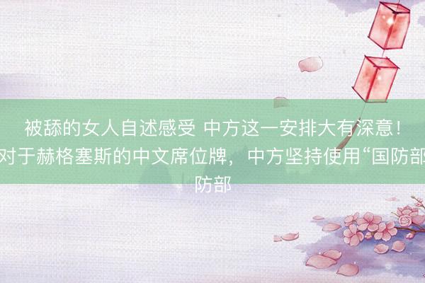 被舔的女人自述感受 中方这一安排大有深意！对于赫格塞斯的中文席位牌，中方坚持使用“国防部
