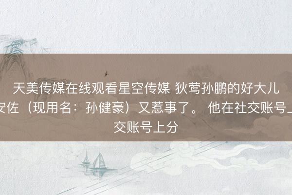 天美传媒在线观看星空传媒 狄莺孙鹏的好大儿孙安佐（现用名：孙健豪）又惹事了。 他在社交账号上分
